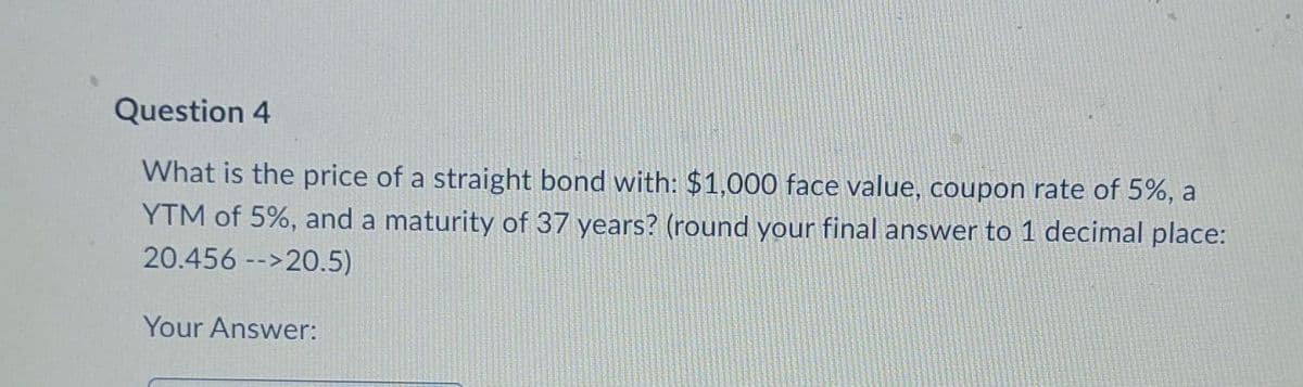 Question 4
What is the price of a straight bond with: $1,000 face value, coupon rate of 5%, a
YTM of 5%, and a maturity of 37 years? (round your final answer to 1 decimal place:
20.456 -->20.5)
Your Answer: