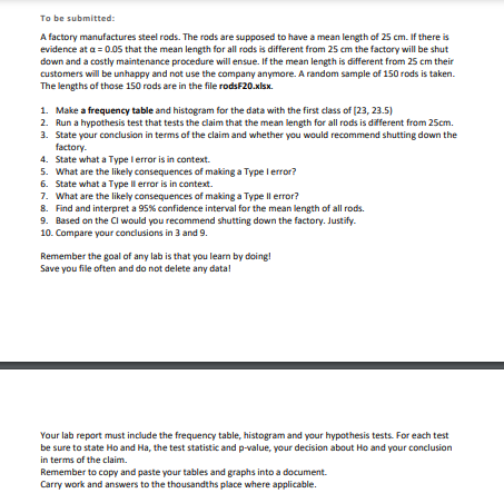 ## Statistical Analysis of Manufacturing Data

### Objective

A factory manufactures steel rods, which are supposed to have a mean length of 25 cm. If evidence at \(\alpha = 0.05\) shows the mean length is different from 25 cm, the factory will shut down due to potential customer dissatisfaction and maintenance issues. A random sample of 150 rods is taken, with lengths provided in the file **rods20.xls**.

### Tasks

1. **Make a Frequency Table and Histogram**
   - Organize the data with the first class of lengths (20, 23.5).
  
2. **Conduct a Hypothesis Test**
   - Test if the mean length of the rods is different from 25 cm.

3. **Conclusions and Recommendations**
   - Based on the test results, decide if shutting down the factory is necessary.
  
4. **Understanding Errors**
   - Define:
     - **Type I Error**: Rejecting a true null hypothesis (false positive).
     - **Type II Error**: Failing to reject a false null hypothesis (false negative).
  
5. **Error Consequences**
   - Discuss potential outcomes of making Type I and Type II errors in this context.
  
6. **Confidence Interval**
   - Find and interpret a 95% confidence interval for the rod lengths.

7. **Final Recommendations**
   - Decide on shutting down the factory based on the confidence interval. Justify your decision.
  
8. **Comparative Analysis**
   - Compare and contrast conclusions from hypothesis testing and confidence intervals.

### Notes

- **Goal**: Use the data for practical learning.
- **Data Management**: Save all files and data diligently.

### Lab Report Requirements

- Include frequency table, histogram, and hypothesis tests in your report.
- Report both the test statistic and p-value, decide on \(H_0\), and summarize your findings.
- Use accurate and concise data representation—include tables and graphs for clarity.
- Precision: Use thousandths where applicable. 

Remember, thorough preparation and analysis in this project are critical for practical learning and decision-making in a manufacturing context.