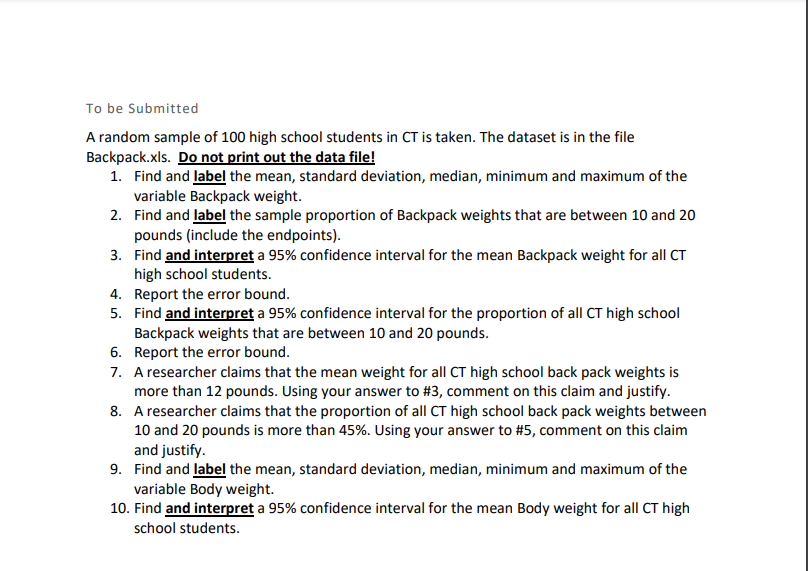 To be Submitted
A random sample of 100 high school students in CT is taken. The dataset is in the file
Backpack.xls. Do not print out the data file!
1. Find and label the mean, standard deviation, median, minimum and maximum of the
variable Backpack weight.
2. Find and label the sample proportion of Backpack weights that are between 10 and 20
pounds (include the endpoints).
3. Find and interpret a 95% confidence interval for the mean Backpack weight for all CT
high school students.
4. Report the error bound.
5. Find and interpret a 95% confidence interval for the proportion of all CT high school
Backpack weights that are between 10 and 20 pounds.
6. Report the error bound.
7. A researcher claims that the mean weight for all CT high school back pack weights is
more than 12 pounds. Using your answer to #3, comment on this claim and justify.
8. A researcher claims that the proportion of all CT high school back pack weights between
10 and 20 pounds is more than 45%. Using your answer to #5, comment on this claim
and justify.
9. Find and label the mean, standard deviation, median, minimum and maximum of the
variable Body weight.
10. Find and interpret a 95% confidence interval for the mean Body weight for all CT high
school students.
