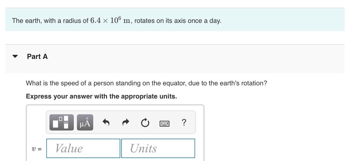 The earth, with a radius of 6.4 × 106 m, rotates on its axis once a day.
Part A
What is the speed of a person standing on the equator, due to the earth's rotation?
Express your answer with the appropriate units.
V =
μA
Value
Units
?