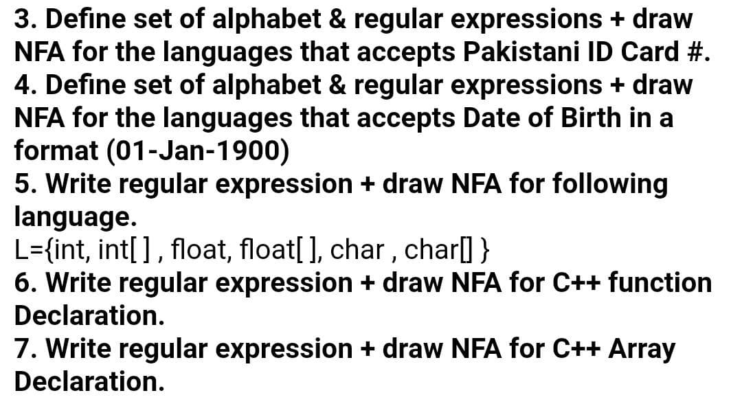 3. Define set of alphabet & regular expressions + draw
NFA for the languages that accepts Pakistani ID Card #.
4. Define set of alphabet & regular expressions + draw
NFA for the languages that accepts Date of Birth in a
format (01-Jan-1900)
5. Write regular expression + draw NFA for following
language.
L={int, int[], float, float[ ], char, char] }
6. Write regular expression + draw NFA for C++ function
Declaration.
7. Write regular expression + draw NFA for C++ Array
Declaration.
