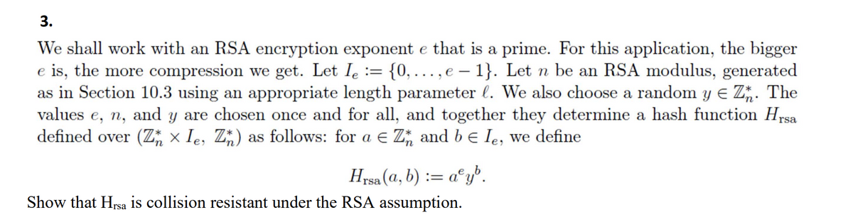 3.
We shall work with an RSA encryption exponent e that is a prime. For this application, the bigger
e is, the more compression we get. Let Ie
as in Section 10.3 using an appropriate length parameter l. We also choose a random y e Z. The
values e, n, and y are chosen once and for all, and together they determine a hash function Hrsa
defined over (Z; × Ie, Z*) as follows: for a E Z, and b e le, we define
{0, ..., e – 1}. Let n be an RSA modulus, generated
Hrsa (a, b) := a°y".
Show that Hrsa is collision resistant under the RSA assumption.
