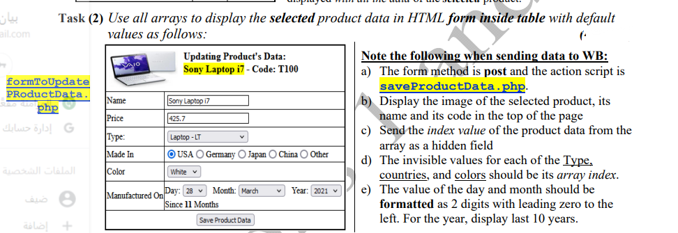 بیان
ail.com
Task (2) Use all arrays to display the selected product data in HTML form inside table with default
values as follows:
Updating Product's Data:
Sony Laptop i7 - Code: T100
Note the following when sending data to WB:
a) The form method is post and the action script is
formToUpdate
saveProductData.php.
b) Display the image of the selected product, its
name and its code in the top of the page
c) Send the index value of the product data from the
array as a hidden field
d) The invisible values for each of the Type,
countries, and colors should be its array index.
e) The value of the day and month should be
formatted as 2 digits with leading zero to the
left. For the year, display last 10 years.
PRoductData.
Name
Sony Laptop i7
php
Price
425.7
G إدارة حسابك
|Туре:
Laptop - LT
Made In
O USA O Germany O Japan O China O Other
الات الصة
Color
|White v
Manufactured On Day: 28 v Month: March
Since 11 Months
Year: 2021 v
Save Product Data
