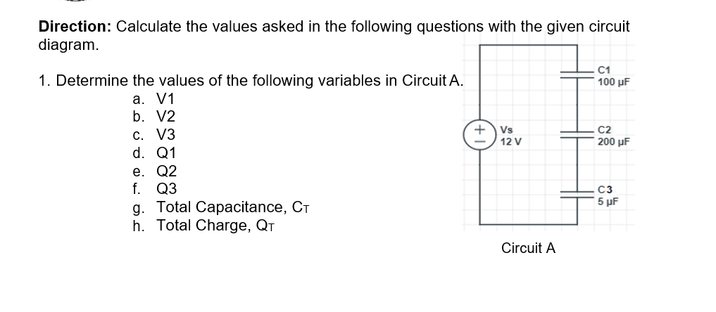 Direction: Calculate the values asked in the following questions with the given circuit
diagram.
C1
1. Determine the values of the following variables in Circuit A.
100 μF
a. V1
b. V2
+
Vs
C2
C. V3
d. Q1
е. Q2
f. Q3
g. Total Capacitance, CT
h. Total Charge, QT
12 V
200 µF
C3
5 µF
Circuit A
