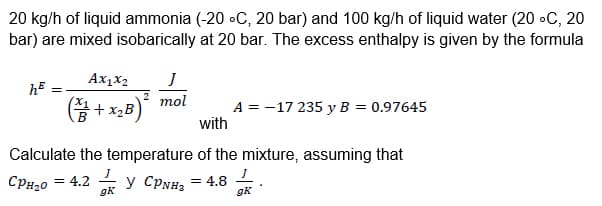 20 kg/h of liquid ammonia (-20 °C, 20 bar) and 100 kg/h of liquid water (20 °C, 20
bar) are mixed isobarically at 20 bar. The excess enthalpy is given by the formula
=
Ax1x2
(3+x₂B)²
J
mol
with
A = -17 235 y B = 0.97645
Calculate the temperature of the mixture, assuming that
СPH₂0 = 4.2 y CPNH3 = 4.8
gk
gk