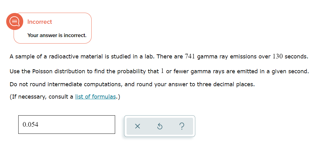 Incorrect
Your answer is incorrect.
A sample of a radioactive material is studied in a lab. There are 741 gamma ray emissions over 130 seconds.
Use the Poisson distribution to find the probability that 1 or fewer gamma rays are emitted in a given second.
Do not round intermediate computations, and round your answer to three decimal places.
(If necessary, consult a list of formulas.)
0.054
