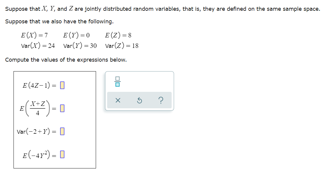 Suppose that X, Y, and Z are jointly distributed random variables, that is, they are defined on the same sample space.
Suppose that we also have the following.
E (X)=7
Var(X) =
E (Y)=0
Var(Y) = 30
E(Z)= 8
Var(Z) = 18
= 24
Compute the values of the expressions below.
E (4Z- 1) = 0
?
X+Z°
E
4
Var(-2+Y) = 0
E(-4r*) = 0
