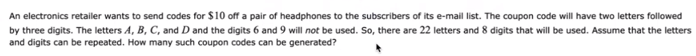 An electronics retailer wants to send codes for $10 off a pair of headphones to the subscribers of its e-mail list. The coupon code will have two letters followed
by three digits. The letters A, B, C, and D and the digits 6 and 9 will not be used. So, there are 22 letters and 8 digits that will be used. Assume that the letters
and digits can be repeated. How many such coupon codes can be generated?
