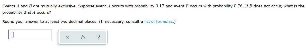 Events A and B are mutually exclusive. Suppose event A occurs with probability 0.17 and event B occurs with probability 0.76. If B does not occur, what is the
probability that A occurs?
Round your answer to at least two decimal places. (If necessary, consult a list of formulas.)
?
