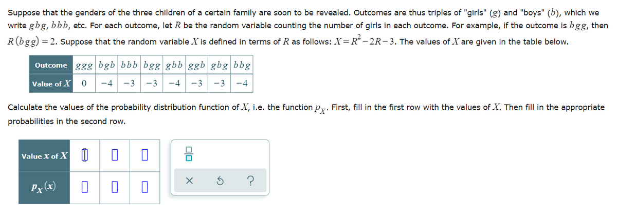 Suppose that the genders of the three children of a certain family are soon to be revealed. Outcomes are thus triples of "girls" (g) and "boys" (b), which we
write gbg, bbb, etc. For each outcome, let R be the random variable counting the number of girls in each outcome. For example, if the outcome is bgg, then
R(bgg)
= 2. Suppose that the random variable X is defined in terms of R as follows: X= R“ – 2R-3. The values of X are given in the table below.
Outcome ggg bgb bbb bgg gbb ggb gbg bbg
Value of X
-4
-3
-3
-4
-3
-3
-4
Calculate the values of the probability distribution function of X, i.e. the function py. First, fill in the first row with the values of X. Then fill in the appropriate
probabilities in the second row.
Value X of X |I
몸
?
Px (x)
olo
