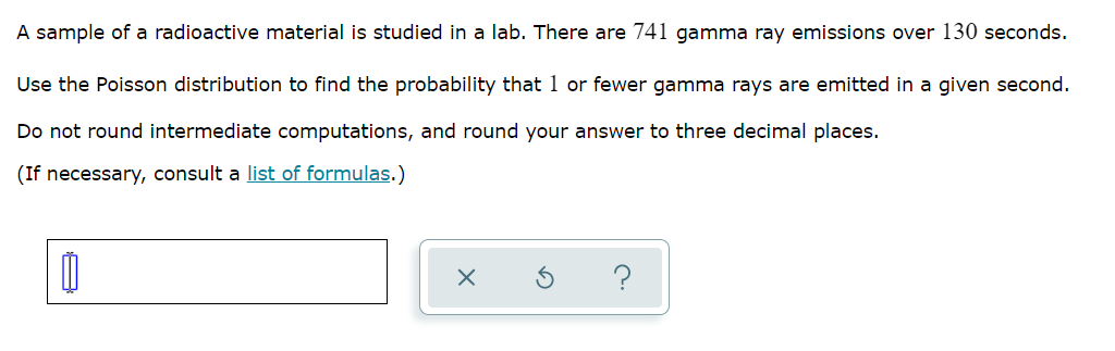 A sample of a radioactive material is studied in a lab. There are 741 gamma ray emissions over 130 seconds.
Use the Poisson distribution to find the probability that 1 or fewer gamma rays are emitted in a given second.
Do not round intermediate computations, and round your answer to three decimal places.
(If necessary, consult a list of formulas.)
?
