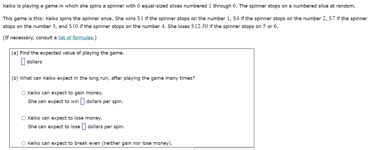 Keiko is playing a game in which she spins a spinner with 6 equal-sized slices numbered 1 through 6. The spinner stops on a numbered slice at random.
This game is this: Keiko spins the spinner once. She wins $1 if the spinner stops on the number 1, $4 if the spinner stops on the number 2, $7 if the spinner
stops on the number 3, and $10 if the spinner stops on the number 4. She loses $12.50 if the spinner stops on 5 or 6.
(If necessary, consult a list of formulas.)
(a) Find the expected value of playing the game.
| dollars
(b) What can Keiko expect in the long run, after playing the game many times?
O Keiko can expect to gain money.
She can expect to win dollars per spin.
O Keiko can expect to lose money.
She can expect to lose dollars per spin.
O Keiko can expect to break even (neither gain nor lose money).
