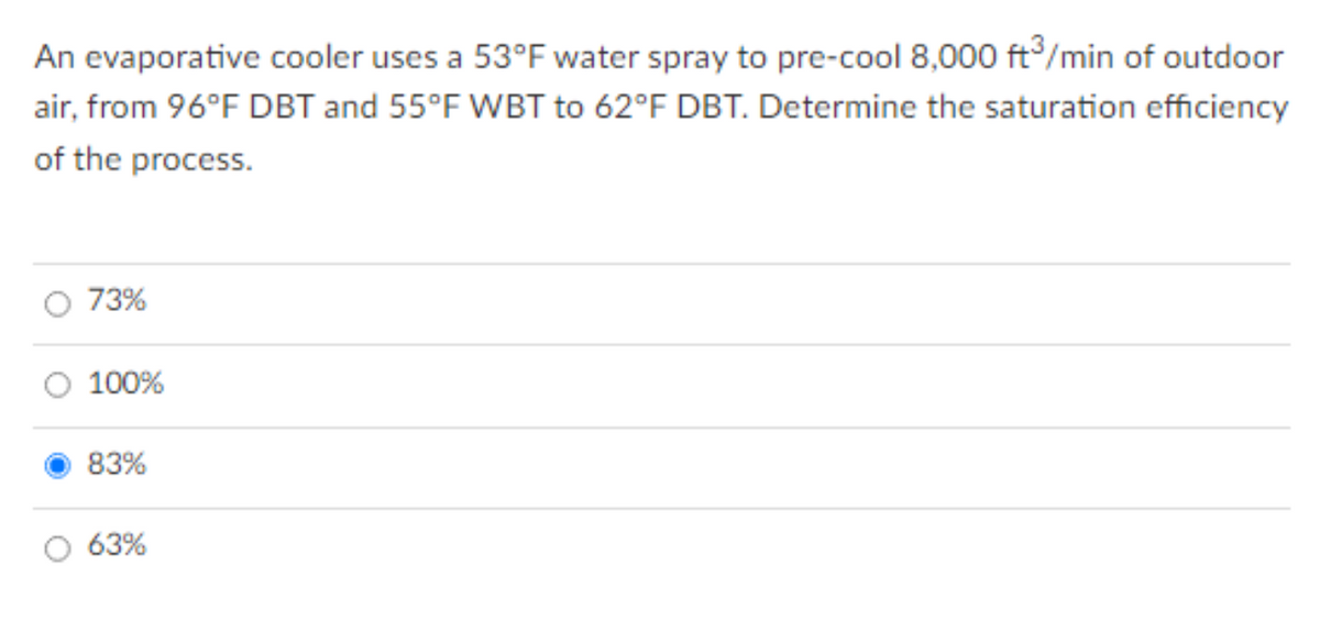 An evaporative cooler uses a 53°F water spray to pre-cool 8,000 ft/min of outdoor
air, from 96°F DBT and 55°F WBT to 62°F DBT. Determine the saturation efficiency
of the process.
73%
100%
83%
63%
