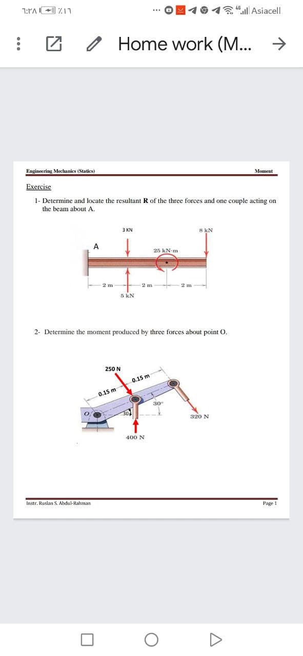 1:PA+ 711
回イ9イるM Asiacell
Home work (M...
->
Engineering Mechanics (Statics)
Moment
Exercise
1- Determine and locate the resultant R of the three forces and one couple acting on
the beam about A.
3 KN
8 kN
A
25 kN-m
2 m
2 m
5 kN
2- Determine the moment produced by three forces about point O.
250 N
0.15 m
0.15 m
30
301
320 N
400 N
Instr. Ruslan S. Abdul-Rahman
Page 1
