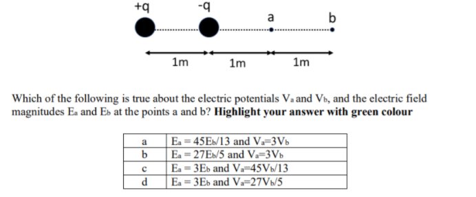 +q
a
b
1m
1m
1m
Which of the following is true about the electric potentials Va and Vb, and the electric field
magnitudes Ea and Es at the points a and b? Highlight your answer with green colour
a
Ea = 45E»/13 and V=3Vb
Ea = 27E»/5 and Va=3Vb
Ea = 3Es and V-45Vb/13
%3D
d
Ea = 3Eb and Va=27Vb/5
