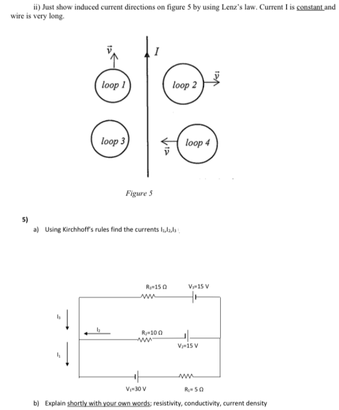 ii) Just show induced current directions on figure 5 by using Lenz's law. Current I is constant and
wire is very long.
I
loop 1
loop 2
loop 3
loop 4
Figure 5
5)
a) Using Kirchhoff's rules find the currents I1,l2,la !.
Ry-15 0
Vy-15 V
R2=10 0
Vz-i5 v
V;=30 V
R= 50
b) Explain shortly with your own words; resistivity, conductivity, current density
