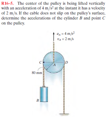 R16-5. The center of the pulley is being lifted vertically
with an acceleration of 4 m/s² at the instant it has a velocity
of 2 m/s. If the cable does not slip on the pulley's surface,
determine the accelerations of the cylinder B and point C
on the pulley.
an = 4 m/s?
VA = 2 m/s
80 mm
