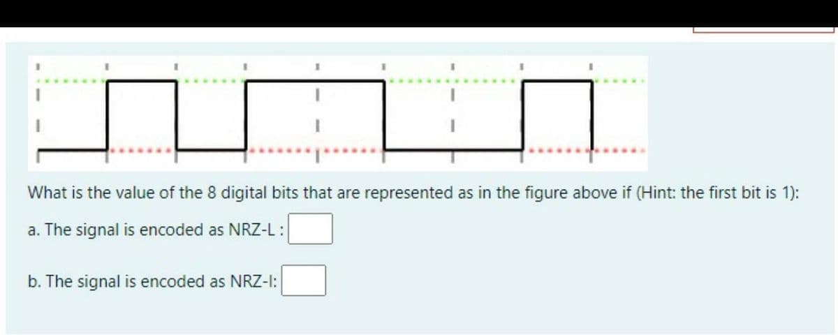 What is the value of the 8 digital bits that are represented as in the figure above if (Hint: the first bit is 1):
a. The signal is encoded as NRZ-L :
b. The signal is encoded as NRZ-I:
