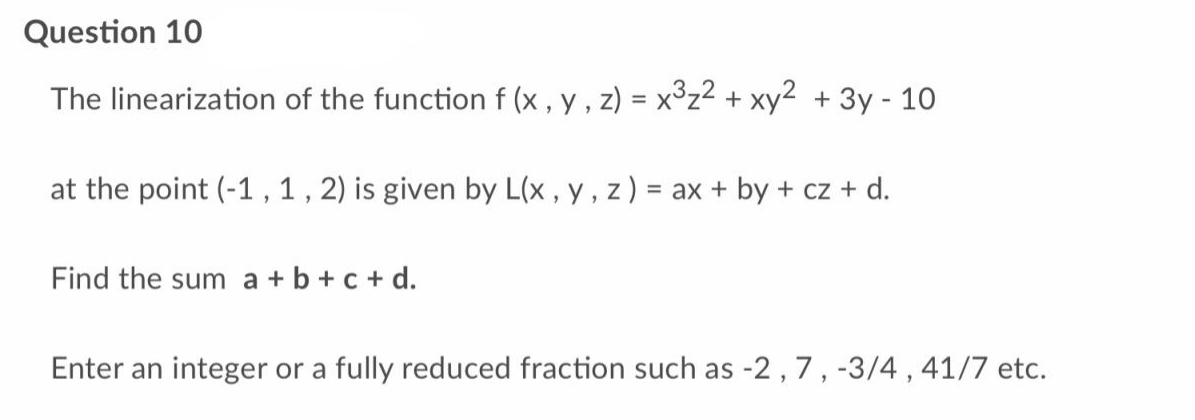 Question 10
The linearization of the function f (x, y, z) = x³z² + xy² + 3y - 10
at the point (-1, 1, 2) is given by L(x, y, z) = ax + by + cz + d.
Find the sum a + b + c + d.
Enter an integer or a fully reduced fraction such as -2, 7, -3/4, 41/7 etc.