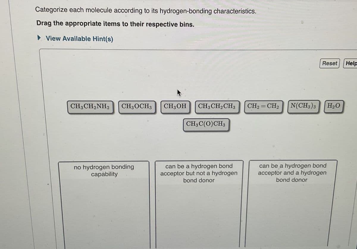 Categorize each molecule according to its hydrogen-bonding characteristics.
Drag the appropriate items to their respective bins.
View Available Hint(s)
Reset
Help
CH3CH2NH2 CH3OCH3
CH3OH
CH3CH2CH3
CH2=CH2
N(CH3)3
H₂O
CH3C(O)CH3
no hydrogen bonding
capability
can be a hydrogen bond
acceptor but not a hydrogen
bond donor
can be a hydrogen bond
acceptor and a hydrogen
bond donor