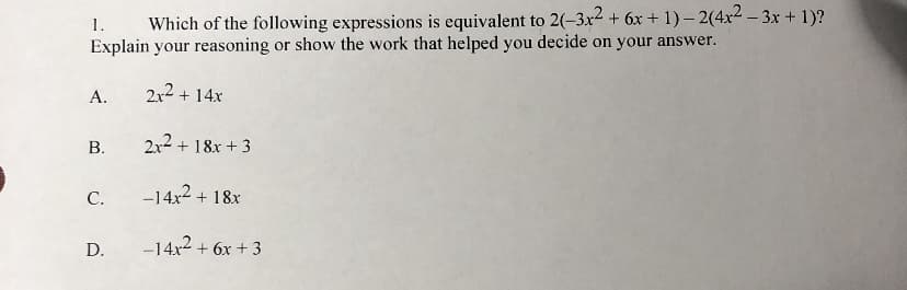 Which of the following expressions is equivalent to 2(-3x2 + 6x + 1) – 2(4x2 – 3x + 1)?
Explain your reasoning or show the work that helped you decide on your answer.
1.
А.
2x2 + 14x
В.
2x2 + 18x + 3
С.
-14x2 + 18x
D.
-14x2 + 6x + 3
B.
