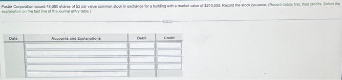 Foster Corporation issued 48,000 shares of $2 par value common stock in exchange for a building with a market value of $210,000. Record the stock issuance. (Record debits first, then credits. Select the
explanation on the last line of the journal entry table.)
Date
Accounts and Explanations
Debit
Credit