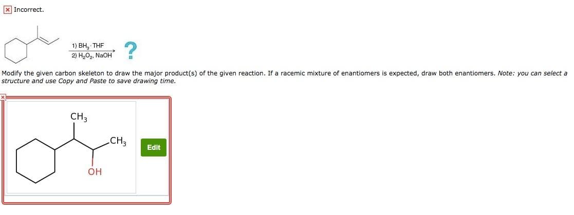 Incorrect.
x
1) BH, THF
2) H₂O₂, NaOH
Modify the given carbon skeleton to draw the major product(s) of the given reaction. If a racemic mixture of enantiomers is expected, draw both enantiomers. Note: you can select a
structure and use Copy and Paste to save drawing time.
CH 3
OH
CH3
Edit