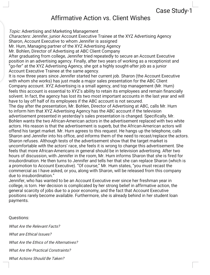 Case Study-1
Affirmative Action vs. Client Wishes
Topic: Advertising and Marketing Management
Characters: Jennifer, junior Account Executive Trainee at the XYZ Advertising Agency
Sharon, Account Executive to whom Jennifer is assigned
Mr. Hurn, Managing partner of the XYZ Advertising Agency
Mr. Bohlen, Director of Advertising at ABC Client Company
After graduating from college, Jennifer tried repeatedly to secure an Account Executive
position in an advertising agency. Finally, after two years of working as a receptionist and
"go-fer" at the XYZ Advertising Agency, she got a highly sought-after job as a junior
Account Executive Trainee at the same agency.
It is now three years since Jennifer started her current job. Sharon (the Account Executive
with whom she works) has just made a major sales presentation for the ABC Client
Company account. XYZ Advertising is a small agency, and top management (Mr. Hurn)
feels this account is essential to XYZ's ability to retain its employees and remain financially
solvent. In fact, the agency has lost its two most important accounts in the last year and will
have to lay off half of its employees if the ABC account is not secured.
The day after the presentation, Mr. Bohlen, Director of Advertising at ABC, calls Mr. Hurn
to inform him that XYZ Advertising Agency has the ABC account if the television
advertisement presented in yesterday's sales presentation is changed. Specifically, Mr.
Bohlen wants the two African-American actors in the advertisement replaced with two white
actors. His reason is that the advertisement is superb, but the African-American actors will
offend his target market. Mr. Hurn agrees to this request. He hangs up the telephone, calls
Sharon and Jennifer into his office, and informs them of the need to recast/replace the actors.
Sharon refuses. Although tests of the advertisement show that the target market is
uncomfortable with the actors' race, she feels it is wrong to change this advertisement. She
feels that more African-Americans in general should be in television advertising. After two
hours of discussion, with Jennifer in the room, Mr. Hurn informs Sharon that she is fired for
insubordination. He then turns to Jennifer and tells her that she can replace Sharon (which is
a promotion to Account Executive). "Of course," Mr. Hurn states, "you must recast the
commercial as I have asked, or you, along with Sharon, will be released from this company
due to insubordination."
Jennifer, who has wanted to be an Account Executive ever since her freshman year in
college, is torn. Her decision is complicated by her strong belief in affirmative action, the
general scarcity of jobs due to a poor economy, and the fact that Account Executive
positions rarely become available. Furthermore, she is already behind in her student loan
payments.
Questions:
What Are the Relevant Facts?
What are Ethical Issues?
What Are the Ethics of the Alternatives?
What Are the Practical Constraints?
What Actions Should Be Taken?
L
