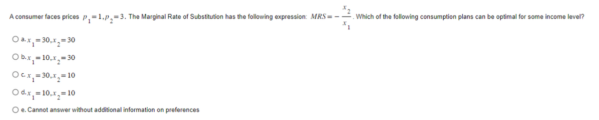 A consumer faces prices p₁=1.p₂=3. The Marginal Rate of Substitution has the following expression: MRS=--
O a. x₁ = 30₁x₂ = 30
O b.x₁ = 10,x₂ = 30
O c. x₁ = 30, x₂ = 10
O d.x₁ = 10,x₂ = 10
O e. Cannot answer without additional information on preferences
Which of the following consumption plans can be optimal for some income level?