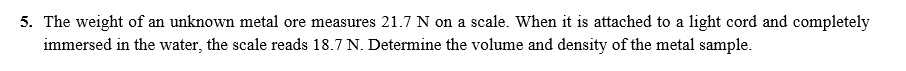 5. The weight of an unknown metal ore measures 21.7 N on a scale. When it is attached to a light cord and completely
immersed in the water, the scale reads 18.7 N. Determine the volume and density of the metal sample.
