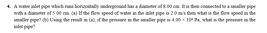 4. A water inlet pipe which runs horizontally underground has a diameter of 8.00 cm. It is then connected to a smaller pipe
with a diameter of 5.00 cm. (a) If the flow speed of water in the inlet pipe is 2.0 m/s then what is the flow speed in the
smaller pipe? (b) Using the result in (a), if the pressure in the smaller pipe is 4.00 x 104 Pa, what is the pressure in the
inlet pipe?
