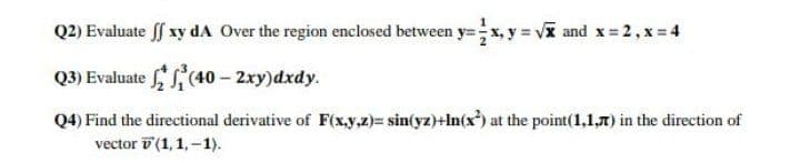 Q2) Evaluate ff xy dA Over the region enclosed between y=x, y vx and x 2, x 4
Q3) Evaluate '(40 - 2xy)dxdy.
Q4) Find the directional derivative of F(x.y,z)= sin(yz)+In(x) at the point(1,1,7) in the direction of
vector v (1,1,-1).
