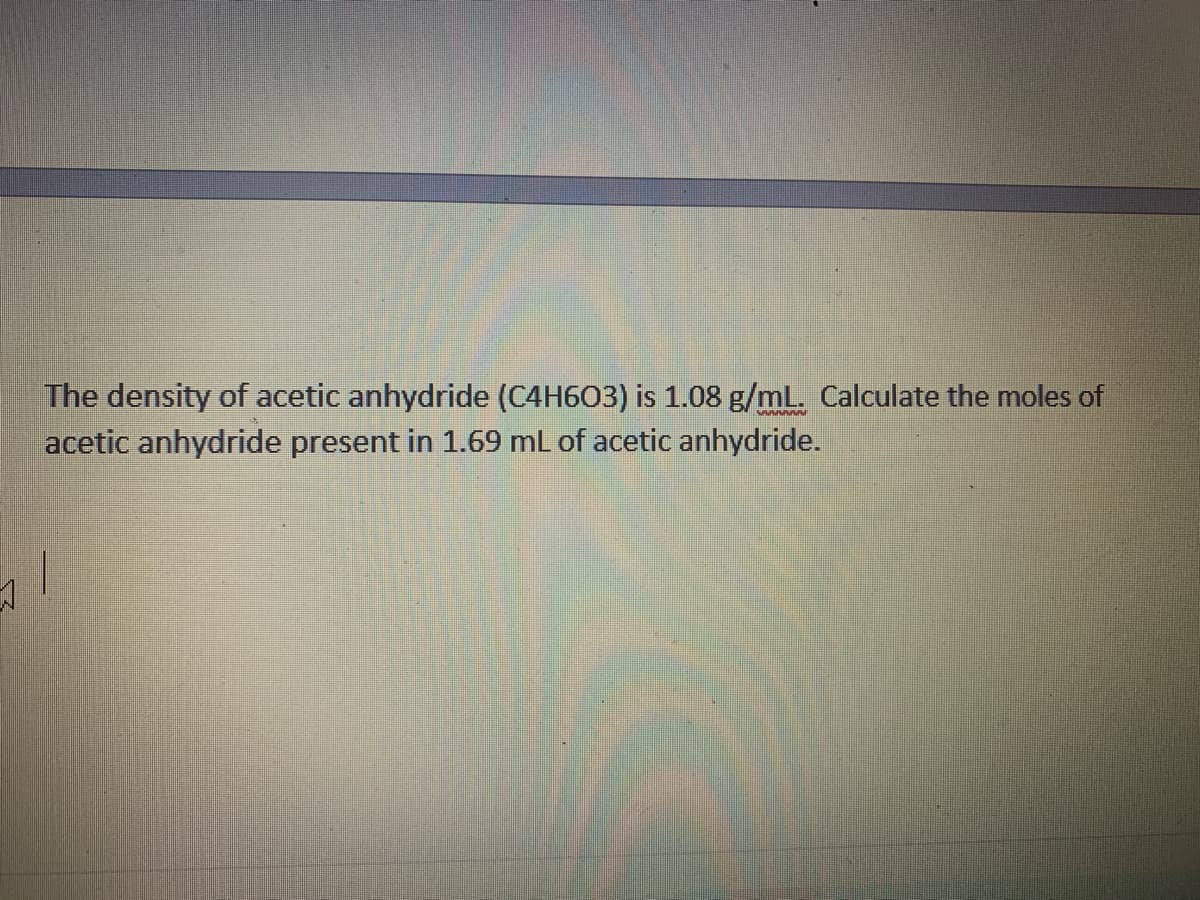 The density of acetic anhydride (C4H603) is 1.08 g/mL. Calculate the moles of
acetic anhydride present in 1.69 mL of acetic anhydride.
