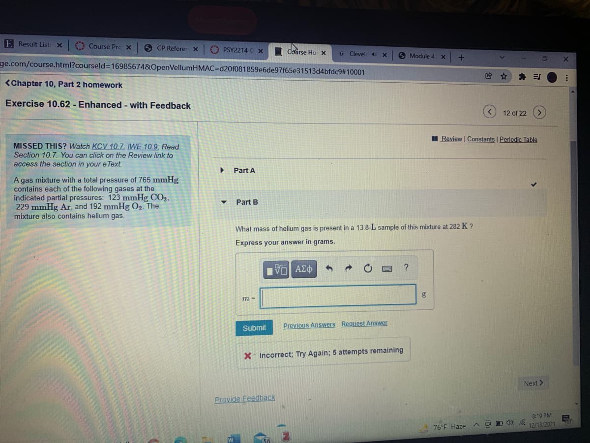 E Result List: X
O Course Prc X
6 CP Referer x
O PSY2214-0 x
Course Ho x
+ Clevel 41 X
O Module 4
ge.com/course.html?courseld=16985674&OpenVellumHMAC=Dd20f081859e6de97f65e31513d4bfdc9#10001
<Chapter 10, Part 2 homework
Exercise 10.62 - Enhanced - with Feedback
12 of 22 (>)
I Review | Constants | Periodic Table
MISSED THIS? Watch KCV 10,7, IWE 10.9; Read
Section 10.7. You can click on the Review link to
access the section in your e Text.
Part A
A gas mixture with a total pressure of 765 mmHg
contains each of the following gases at the
indicated partial pressures: 123 mmHg CO2,
229 mmHg Ar, and 192 mmHg O2. The
mixture also contains helium gas.
Part B
What mass of helium gas is present in a 13.8-L sample of this mixture at 282 K ?
Express your answer in grams.
Πνα ΑΣφ
g
m =
Submit
Previous Answers Request Answer
X Incorrect; Try Again; 5 attempts remaining
Next >
Provide Feedback
8:19 PM
A O O 4) G
12/13/2021
A 76°F Haze
