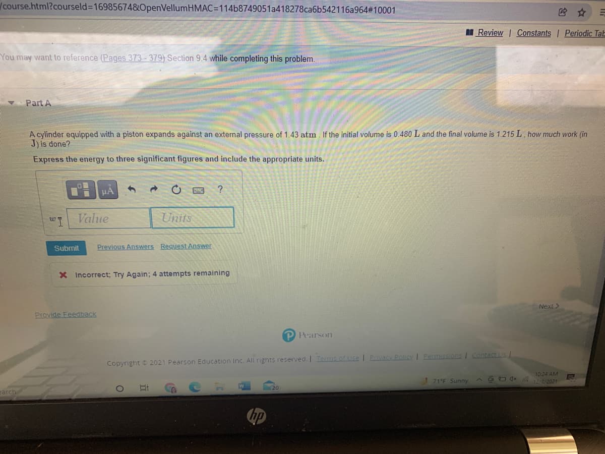 course.html?courseld%3D16985674&OpenVellumHMAC=114b8749051a418278ca6b542116a964#10001
I Review Constants | Periodic Tab
You may want to reference (Pages 373 - 379) Section 9.4 while completing this problem.
Part A
A cylinder equipped with a piston expands against an external pressure of 1.43 atm. If the initial volume is 0.480 L and the final volume is 1.215 L, how much work (in
J) is done?
Express the energy to three significant figures and include the appropriate units.
HA
Value
Units
Submit
Previous Answers Request Answer
X Incorrect; Try Again; 4 attempts remaining
Next>
Provide Feedback
P Pearson
Copyright 2021 Pearson Education Inc. Al rights reserved. I Tems of Use I Privacy Policy I Eermissions I Contact Us /
10:24 AM
! 71°F Sunny
A O O dx
3/2021
(20
carch
hp
