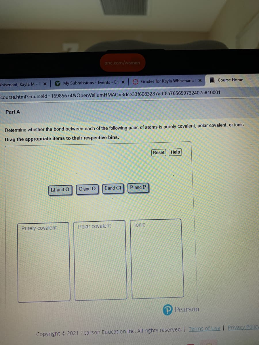 pnc.com/women
/hisenant, Kayla M -C X
V My Submissions - Events - En x
O Grades for Kayla Whisenant: X
I Course Home
course.html?courseld=169856748OpenVellumHMAC=3dce33f6083287adf8a765659732407c#10001
Part A
Determine whether the bond between each of the following pairs of atoms is purely covalent, polar covalent, or ionic.
Drag the appropriate items to their respective bins.
Reset Help
Li and O
C and O
I and Cl
P and P
Purely covalent
Polar covalent
lonic
Pearson
Copyright © 2021 Pearson Education Inc. All rights reserved. | Terms of Use | Privacy Policy
