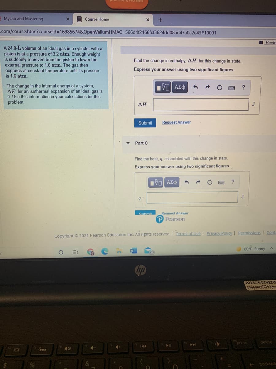 Women
E MyLab and Mastering
O Course Home
.com/course.html?courseld3D16985674&OpenVellumHMAC=566d4f2166fcf3624dd08ad47a0a2e43#10001
Revie
A 24.0-L volume of an ideal gas in a cylinder with a
piston is at a pressure of 3.2 atm. Enough weight
is suddenly removed from the piston to lower the
external pressure to 1.6 atm. The gas then
expands at constant temperature until its pressure
is 1.6 atm.
Find the change in enthalpy, AH, for this change in state.
Express your answer using two significant figures.
The change in the internal energy of a system,
AE, for an isothermal expansion of an ideal gas is
0. Use this information in your calculations for this
problem.
?
ΔΗΞ
J
Submit
Request Answer
Part C
Find the heat, q, associated with this change in state.
Express your answer using two significant figures.
?
J
q =
Submit
Request Answer
P Pearson
Copyright © 2021 Pearson Education Inc. All rights reserved. | Terms of Use | Privacy Policy Permissions | Cont
80°F Sunny
BHJC04Z022B
bndpower2019@ ho
ort sc
delete
144
40
backspa
近
