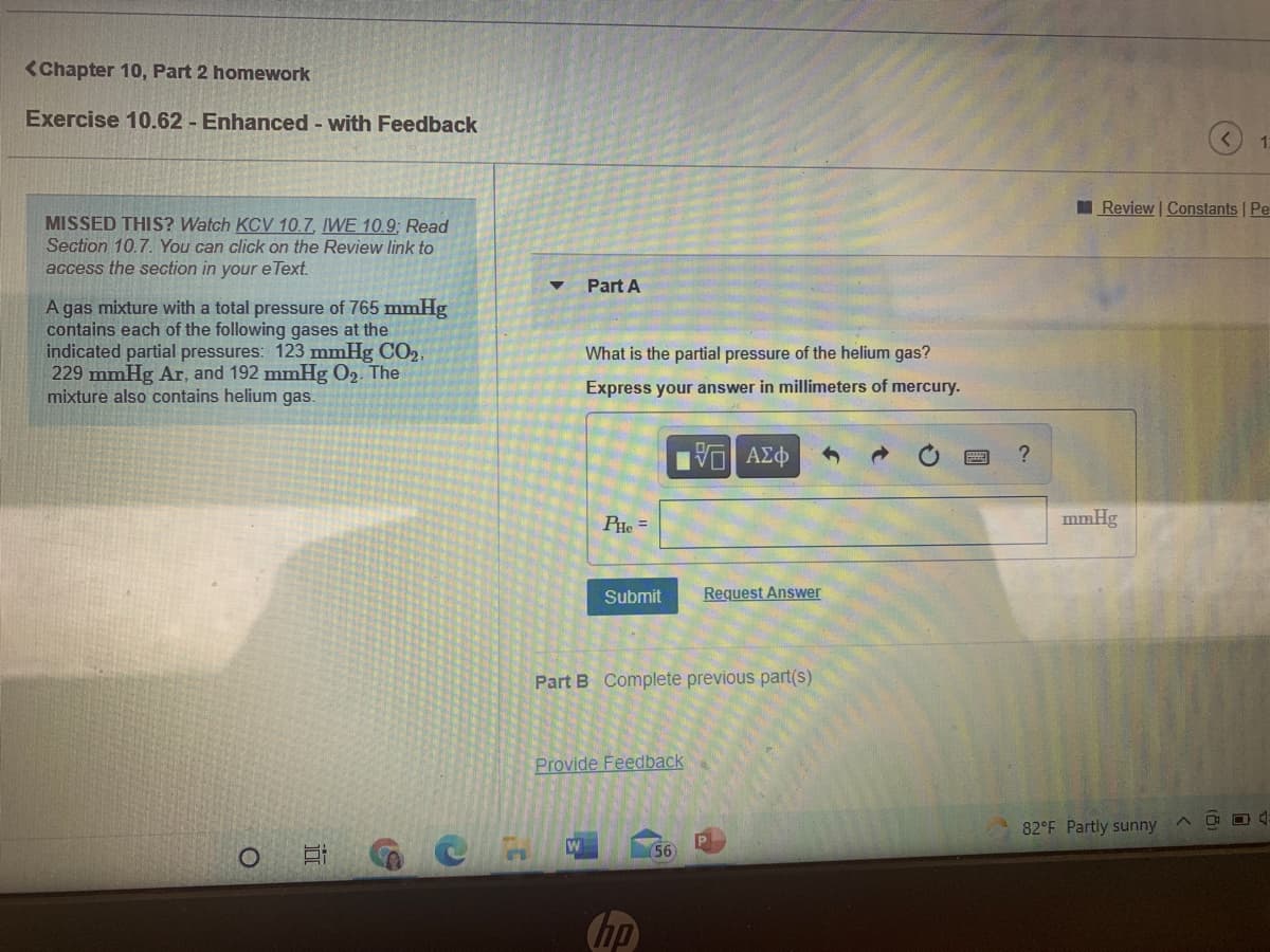 <Chapter 10, Part 2 homework
Exercise 10.62 - Enhanced - with Feedback
1.
I Review | Constants Pe
MISSED THIS? Watch KCV 10.7, IWE 10.9; Read
Section 10.7. You can click on the Review link to
access the section in your e Text.
Part A
A gas mixture with a total pressure of 765 mmHg
contains each of the following gases at the
indicated partial pressures: 123 mmHg CO2,
229 mmHg Ar, and 192 mmHg O2. The
mixture also contains helium gas.
What is the partial pressure of the helium gas?
Express your answer in millimeters of mercury.
PHe =
mmHg
Submit
Request Answer
Part B Complete previous part(s)
Provide Feedback
O 4:
82°F Partly sunny
56
hp
