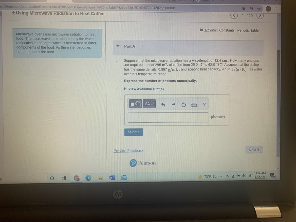 ecollege.com/course.html?courseld=16985674&OpenVellumHMAC=d4abff74a80d41d197d6c57220120253#10001
EUsing Microwave Radiation to Heat Coffee
9 of 29
M Review | Constants | Periodịc Table
Microwave ovens use microwaye radiation to heat
food. The microwaves are absorbed by the water
molecules in the food, which is transferred to other
components of the food. As the water becomes
hotter, so does the food.
Part A
Suppose that the microwave radiation has a wavelength of 12.4 cm. How many photons
are required to heat 295 mL of coffee from 25.0 °C to 62.0 °C? Assume that the coffee
has the same density, 0.997 g/mL, and specific heat capacity, 4.184 J/(g - K), as water
over this temperature range.
Express the number of photons numerically.
> View Available Hint(s)
?
photons
Submit
Provide Feedback
Next>
P Pearson
11:26 AM
72°F Sunny
11/25/2021
20
Cop

