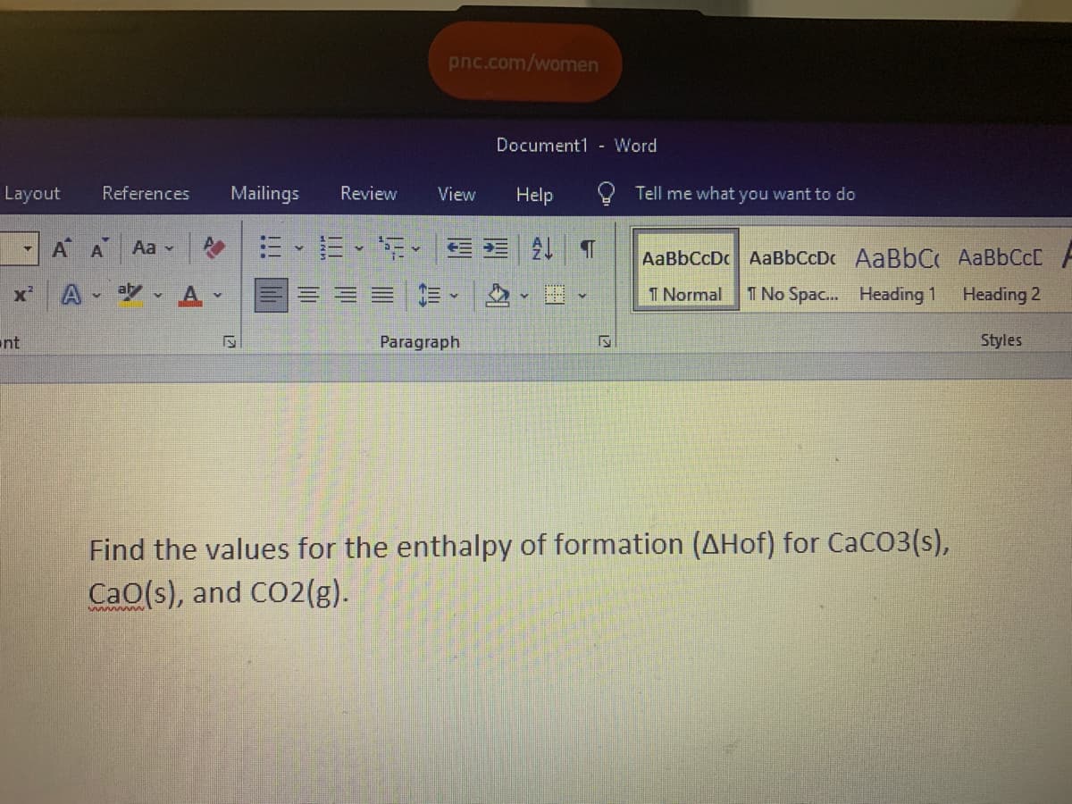 pnc.com/women
Document1 - Word
Layout
References
Mailings
Review
View
Help
Tell me what you want to do
A A
三、=、T.| 外T
Aa -
AaBbCcDc AaBbCcDc AaBbC AaBbCcD
x'
A
aly
T Normal
T No Spac. Heading 1
Heading 2
nt
Paragraph
Styles
Find the values for the enthalpy of formation (AHof) for CaCO3(s),
CaO(s), and CO2(g).
