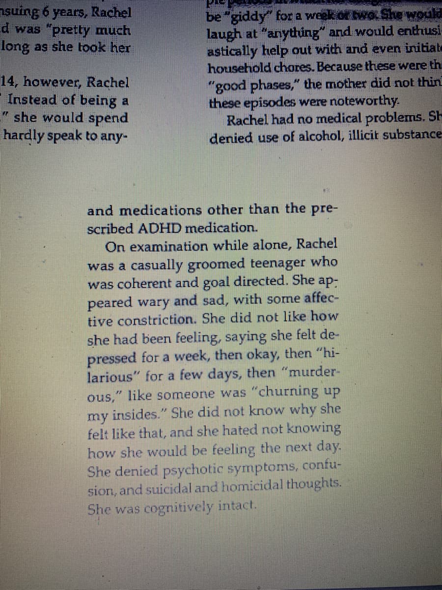 nsưing 6 years, Rachel
d was "pretty much
long as she took her
14, however, Rachel
Instead of being a
" she would spend
hardly speak to any-
be "giddy" for a week of two She would
laugh at "anything" and would enthusi
astically help out with and even initiate
household chores. Because these were the
"good phases," the mother did not thin
these episodes were noteworthy
Rachel had no medical problems. SH
denied use of alcohol, illicit substance
and medications other than the pre-
scribed ADHD medication.
On examination while alone, Rachel
was a casually groomed teenager who
was coherent and goal directed. She ap-
peared wary and sad, with some affec-
tive constriction. She did not like how
she had been feeling, saying she felt de-
pressed for a week, then okay, then "hi-
larious" for a few days, then "murder
ous," like someone was "churning up
my insides." She did not know why she
felt like that, and she hated not knowing
how she would be feeling the next day.
She denied psychotic symptoms, confu-
sion, and suicidal and homicidal thoughts.
She was cognitively intact.
