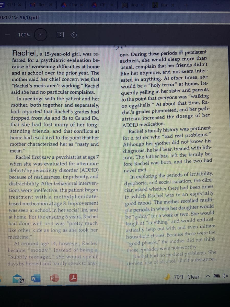 A Clou
02021%20(1).pdf
100%
Rachel, a 15-year-old girl, was re-
ferred for a psychiatric evaluation be-
cause of worsening difficulties at home
and at school over the prior year. The
mother said her chief concern was that
"Rachel's meds aren't working." Rachel
said she had no particular complaints.
In meetings with the patient and her
mother, both together and separately,
both reported that Rachel's grades had
dropped from As and Bs to Cs and Ds,
that she had lost many of her long-
standing friends, and that conflicts at
home had escalated to the point that her
mother characterized her as "nasty and
one. During these periods of persistert
sadness, she would sleep more than
usual, complain that her friends didn't
like her anymore, and not seem inter-
ested in anything. At other times, she
would be a "holy terror" at home, fre-
quently yelling at her sister and parents
to the point that everyone was "walking
on eggshells." At about that time, Ra-
chel's grades plummeted, and her pedi-
atrician increased the dosage of her
ADHD medication.
Rachel's family history was pertinent
for a father who "had real problems."
Although her mother did not know his
diagnosis, he had been treated with lith-
ium. The father had left the family be-
fore Rachel was born, and the two had
mean."
Rachel first saw a psychiatrist at age 7
when she was evaluated for attention-
deficit/hyperactivity disorder (ADHD)
because of restlessness, impulsivity, and
distractibility. After behavioral interven-
tions were ineffective, the patient began
treatment with a methylphenidate-
based medication at age 8. Improvement
was seen at schoo!, in her social life, and
at home. For the ensuing 6 years, Rachel
had done well and was "pretty much
like other kids as long as she took her
medicine."
Al around age 14, however, Rachel
became "moody." Instead of being a
"bubbly teenager," she would spend
days by herselt and hardly speak to any-
never met.
In exploring the periods of irritability,
dysphoria, and social isolation, the clini-
cian asked whether there had been times
in which Rachel was in an especially
good mood. The mother recalled multi-
ple periods in which her daughter would
be "giddy" for a week or two. She would
laugh at "anything" and would enthusi-
astically help out with and even initiate
household chores. Because these were the
"good phases," the mother did not think
these episodes were noteworthy.
Rachel had no medical problems. She
denied use o! alcohol, illicit substances,
27
70 F Clear
