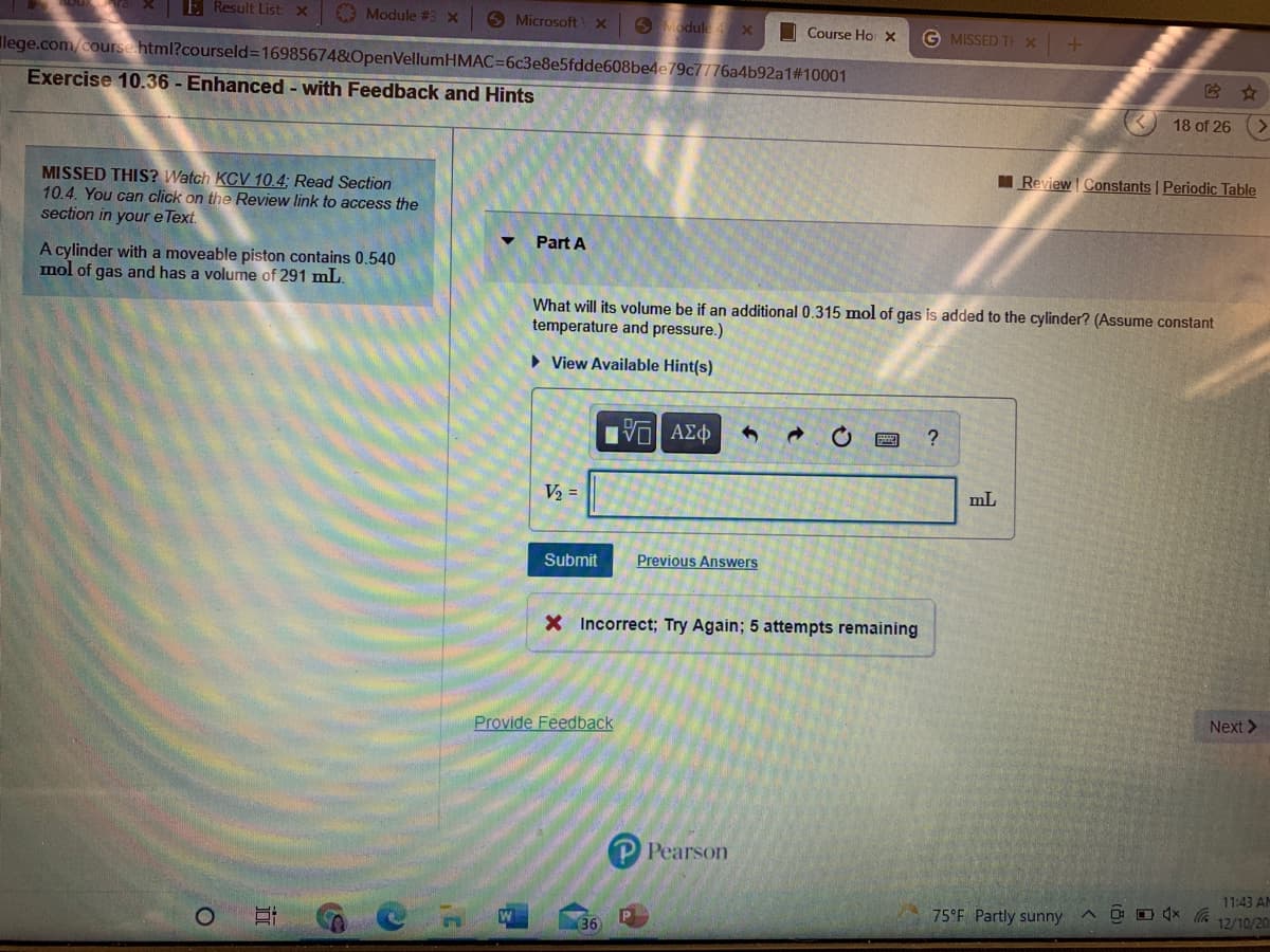 E Result List: x
Module #3 x
O Microsoft
O Module x
I Course Ho x
G MISSED TH x
Ilege.com/course html?courseld%3169856748OpenVellumHMAC=6c3e8e5fdde608be4e79c7776a4b92a1#10001
它 ☆
Exercise 10.36 - Enhanced - with Feedback and Hints
18 of 26
I Review Constants | Periodic Table
MISSED THIS? Watch KCV 10.4; Read Section
10.4. You can click on the Review link to access the
section in your e Text
Part A
A cylinder with a moveable piston contains 0.540
mol of gas and has a volume of 291 mL.
What will its volume be if an additional 0.315 mol of gas is added to the cylinder? (Assume constant
temperature and pressure.)
• View Available Hint(s)
V2 =
mL
Submit
Previous Answers
X Incorrect; Try Again; 5 attempts remaining
Next >
Provide Feedback
P Pearson
11:43 AM
75°F Partly sunny
12/10/20
36

