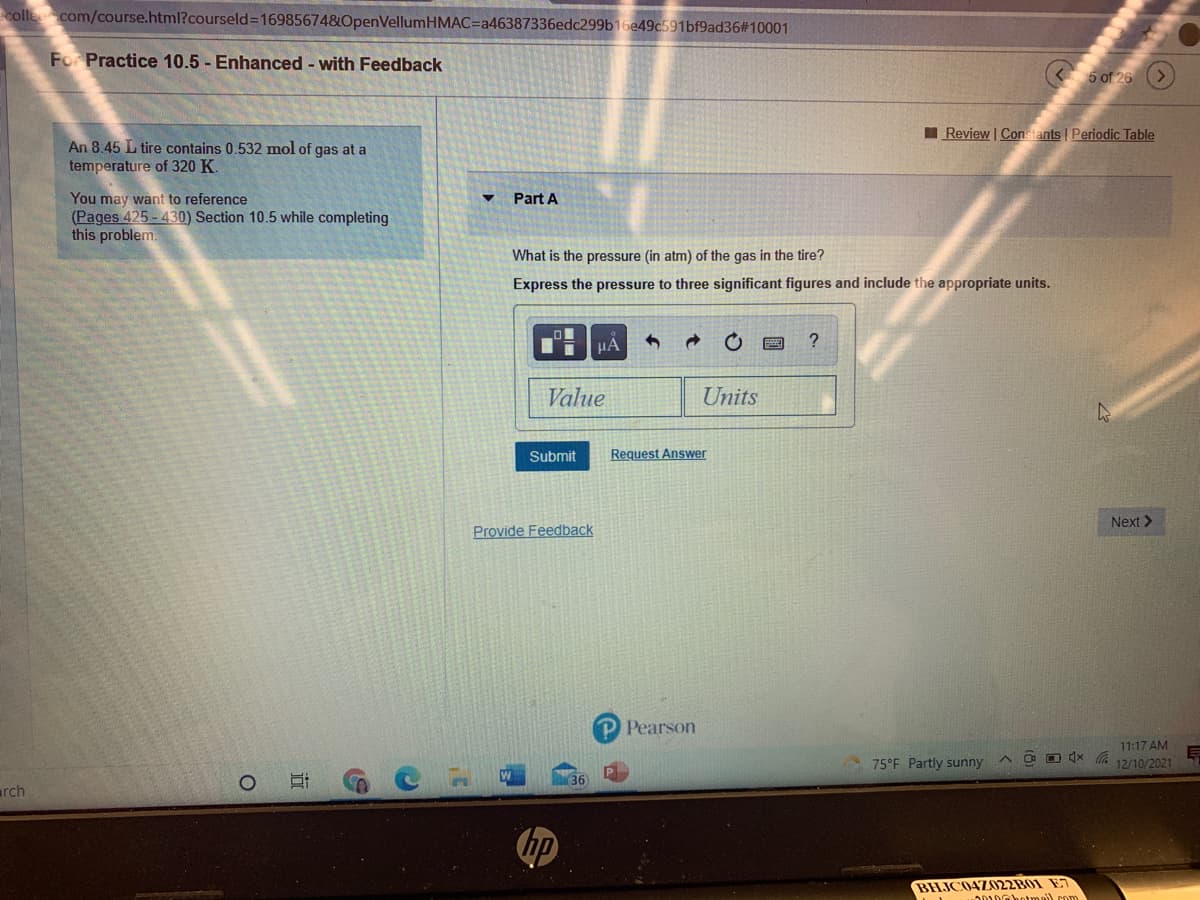 colle com/course.html?courseld3D169856748OpenVellumHMAC=Da46387336edc299b16e49c591bf9ad36#10001
For Practice 10.5 - Enhanced - with Feedback
I Review | Constants | Periodic Table
An 8.45 L tire contains 0.532 mol of gas at a
temperature of 320 K.
You may want to reference
(Pages 425 - 430) Section 10.5 while completing
this problem.
Part A
What is the pressure (in atm) of the gas in the tire?
Express the pressure to three significant figures and include the appropriate units.
HA
?
Value
Units
Submit
Request Answer
Next >
Provide Feedback
P Pearson
11:17 AM
A a O (x a 12/10/2021
75°F Partly sunny
arch
BHJC04Z022B01 E7
O010ahotmai) com
远

