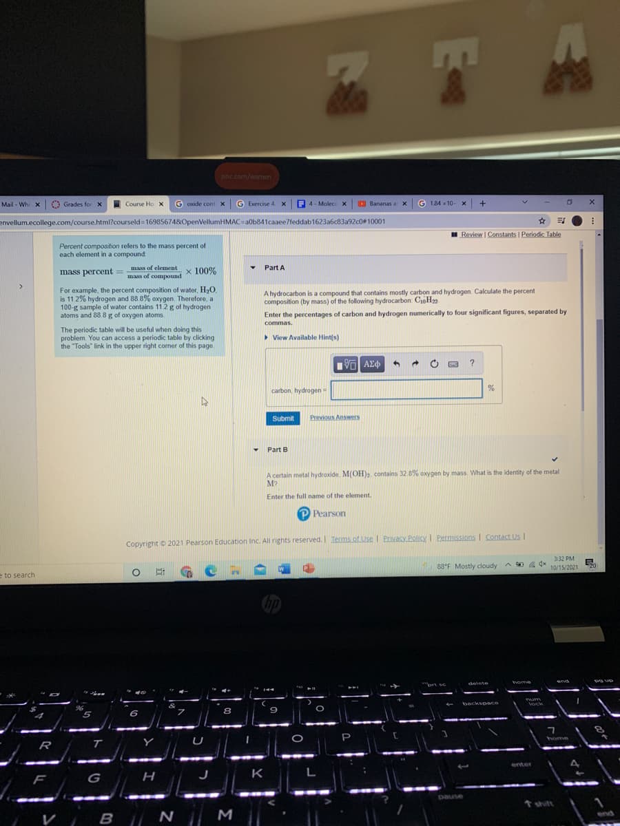 Mla
pnc.com/women
Mail - Whi x O Grades for x
Course Ho X
G oxide cont X
G Exercise 4.x
E 4 - Molecu x
O Bananas a X
1.84 x 10- x +
envellum.ecollege.com/course.html?courseld 16985674&OpenVellumHMAC=a0b841caaee7feddab1623a6c83a92c0#10001
Review | Constants I Periodic Table
Percent composition refers to the mass percent of
each element in a compound:
mass of element
Part A
mass percent =
x 100%
mass of compound
>
For example, the percent composition of water, H2O.
is 11.2% hydrogen and 88.8% oxygen. Therefore, a
100-g sample of water contains 11.2 g of hydrogen
atoms and 88.8 g of oxygen atoms.
A hydrocarbon is a compound that contains mostly carbon and hydrogen. Calculate the percent
composition (by mass) of the following hydrocarbon: CH22
Enter the percentages of carbon and hydrogen numerically to four significant figures, separated by
commas.
The periodic table will be useful when doing this
problem. You can access a periodic table by clicking
the "Tools" link in the upper right corner of this page.
> View Available Hint(s)
Πνα ΑΣφ
carbon, hydrogen=
Submit
Previous Answers
Part B
A certain metal hydroxide. M(OH)2. contains 32.8% oxygen by mass. What is the identity of the metal
M?
Enter the full name of the element.
P Pearson
Copyright © 2021 Pearson Education Inc. All rights reserved. I Terms of Use Privacy Policy I Permissions I Contact Us I
3:32 PM
88°F Mostly cloudy A
O a 4x
10/15/202120
e to search
hp
home
end
delete
brt sc
Dum
backspace
Vock
96
8
P
home
R
T
enter
r
G
н
K
L
pause
t shift
M
end
V
B N
