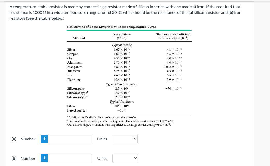 A temperature-stable resistor is made by connecting a resistor made of silicon in series with one made of iron. If the required total
resistance is 1000 2 in a wide temperature range around 20°C, what should be the resistance of the (a) silicon resistor and (b) iron
resistor? (See the table below.)
(a) Number i
(b) Number i
Resistivities of Some Materials at Room Temperature (20°C)
Resistivity, p
(n.m)
Material
Silver
Copper
Gold
Aluminum
Manganin
Tungsten
Iron
Platinum
Silicon, pure
Silicon, n-type
Silicon,p-type
Glass
Fused quartz
1.69 × 10-8
2.35 x 10-8
2.75 X 10-8
4.82 x 10-8
5.25 x 10-8
9.68 x 10-8
10.6 x 10-8
Typical Semiconductors
2.5 × 10³
8.7 x 10-4
2.8 x 10-3
Typical Insulators
Typical Metals
1.62 x 10-8
Units
Units
10¹01014
-10¹6
Temperature Coefficient
of Resistivity, a (K-¹)
4.1 X 10-3
4.3 × 10-3
4.0 × 10-³
4.4 x 10-3
0.002 x 10-³
4.5 x 10-3
6.5 x 10-3
3.9 × 10-3
"An alloy specifically designed to have a small value of a.
"Pure silicon doped with phosphorus impurities to a charge carrier density of 10²3 m³.
'Pure silicon doped with aluminum impurities to a charge carrier density of 102³ m-³.
-70 x 10-3