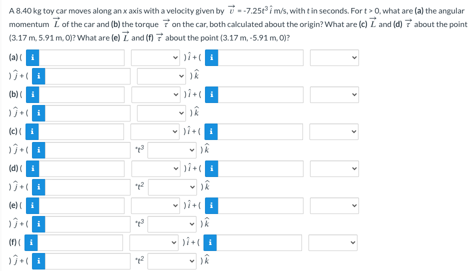 A 8.40 kg toy car moves along an x axis with a velocity given by=-7.25t³ i m/s, with t in seconds. For t > 0, what are (a) the angular
momentum Iof the car and (b) the torque on the car, both calculated about the origin? What are (c) I and (d) about the point
(3.17 m, 5.91 m, 0)? What are (e) I and (f)7 about the point (3.17 m, -5.91 m, 0)?
) Î+ (i
)k
) Î+ (i
(k
) Î+ ( i
✓ ) k
) Î+ (i
(a)(i
)Ĵ+ ( i
(b)(i
)Ĵ + ( i
(c)(i
)Ĵ+ ( i
(d) (i
) Ĵ + (i
(e) (i
)Ĵ+ ( i
(f) (i
)Ĵ+ ( i
to
*+²
*42
✓ ) k
)i + ( i
) k
) Î+ (i
✓ ) k