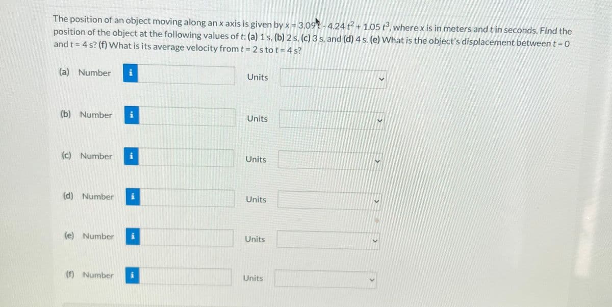 ### Motion Along an x-axis

The position of an object moving along an x-axis is given by the function:

\[ x = 3.09t - 4.24t^2 + 1.05t^3 \]

Where:
- \( x \) is the position in meters (m)
- \( t \) is the time in seconds (s)

#### Problems:

1. **Determine the position of the object at the following values of \( t \):**
    - (a) \( t = 1 \text{ s} \)
    - (b) \( t = 2 \text{ s} \)
    - (c) \( t = 3 \text{ s} \)
    - (d) \( t = 4 \text{ s} \)
   
2. **Additional Questions:**
    - (e) What is the object's displacement between \( t = 0 \) s and \( t = 4 \) s?
    - (f) What is its average velocity from \( t = 2 \) s to \( t = 4 \) s?

#### Answer Form:

(a) Position at 1 second: \( x \) = [Text box for numerical input] [Dropdown menu for units]

(b) Position at 2 seconds: \( x \) = [Text box for numerical input] [Dropdown menu for units]

(c) Position at 3 seconds: \( x \) = [Text box for numerical input] [Dropdown menu for units]

(d) Position at 4 seconds: \( x \) = [Text box for numerical input] [Dropdown menu for units]

(e) Displacement between \( t = 0 \) s and \( t = 4 \) s: \( \Delta x \) = [Text box for numerical input] [Dropdown menu for units]

(f) Average velocity from \( t = 2 \) s to \( t = 4 \) s: \( \bar{v} \) = [Text box for numerical input] [Dropdown menu for units]

**Note:**
For (a), (b), (c), and (d), calculate the position by substituting the corresponding value of \( t \) into the equation given. For (e), find the difference in position \( x \) at \( t = 4 \) s and \( x \) at \( t = 0 \