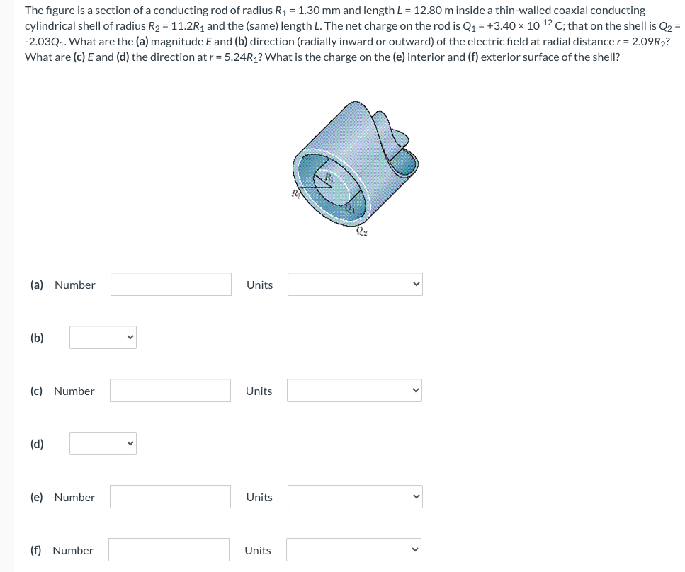 The figure is a section of a conducting rod of radius R₁ = 1.30 mm and length L = 12.80 m inside a thin-walled coaxial conducting
cylindrical shell of radius R₂ = 11.2R₁ and the (same) length L. The net charge on the rod is Q₁ = +3.40 × 10-12 C; that on the shell is Q2 =
-2.03Q₁. What are the (a) magnitude E and (b) direction (radially inward or outward) of the electric field at radial distance r = 2.09R₂?
What are (c) E and (d) the direction at r = 5.24R₁? What is the charge on the (e) interior and (f) exterior surface of the shell?
(a) Number
(b)
(c) Number
(d)
(e) Number
(f) Number
Units
Units
Units
Units