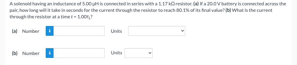 A solenoid having an inductance of 5.00 µH is connected in series with a 1.17 kO resistor. (a) If a 20.0 V battery is connected across the
pair, how long will it take in seconds for the current through the resistor to reach 80.1% of its final value? (b) What is the current
through the resistor at a time t = 1.00TL?
(a) Number i
(b) Number i
Units
Units